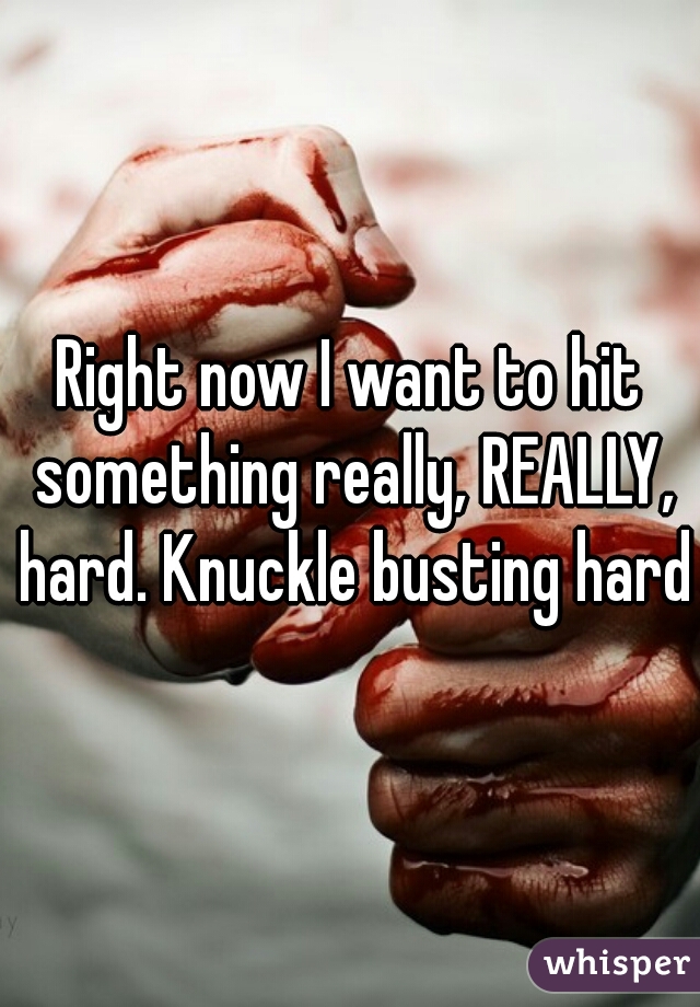 Right now I want to hit something really, REALLY, hard. Knuckle busting hard