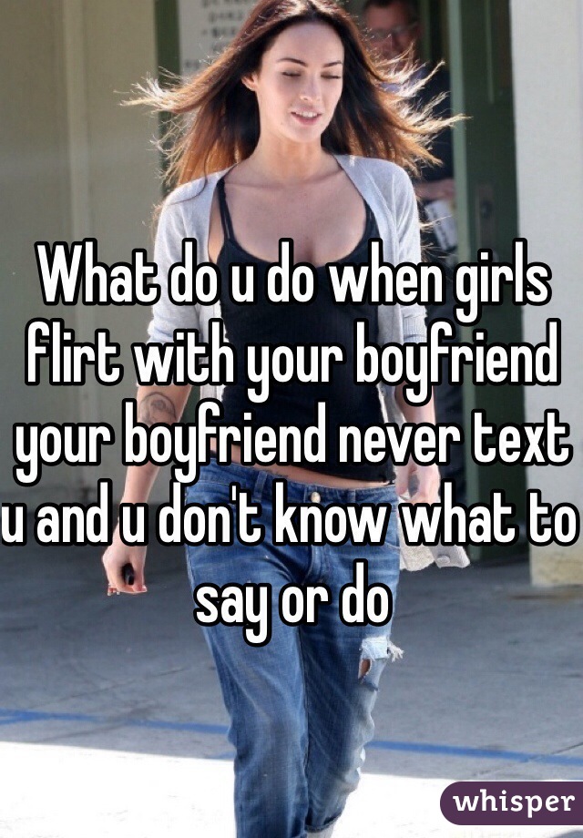 What do u do when girls flirt with your boyfriend your boyfriend never text u and u don't know what to say or do