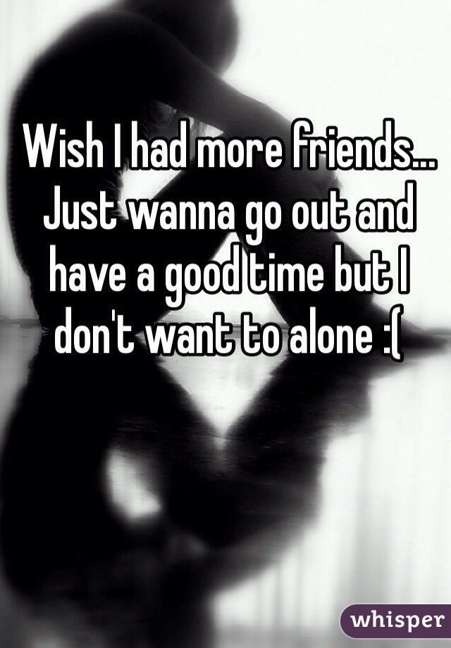 Wish I had more friends... Just wanna go out and have a good time but I don't want to alone :( 