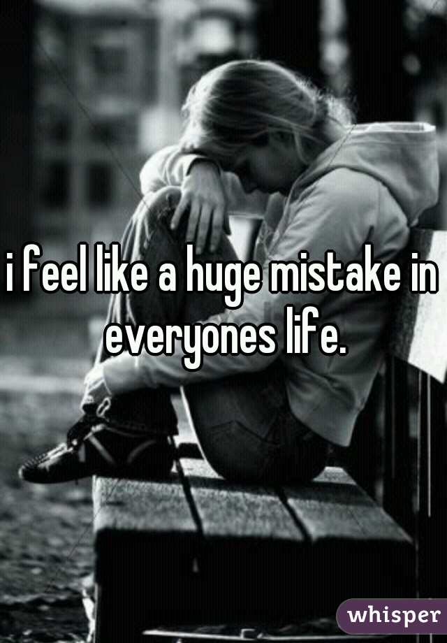 i feel like a huge mistake in everyones life.