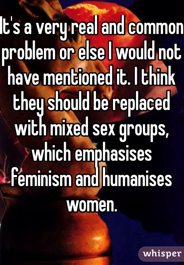 It's a very real and common problem or else I would not have mentioned it. I think they should be replaced with mixed sex groups, which emphasises feminism and humanises women. 