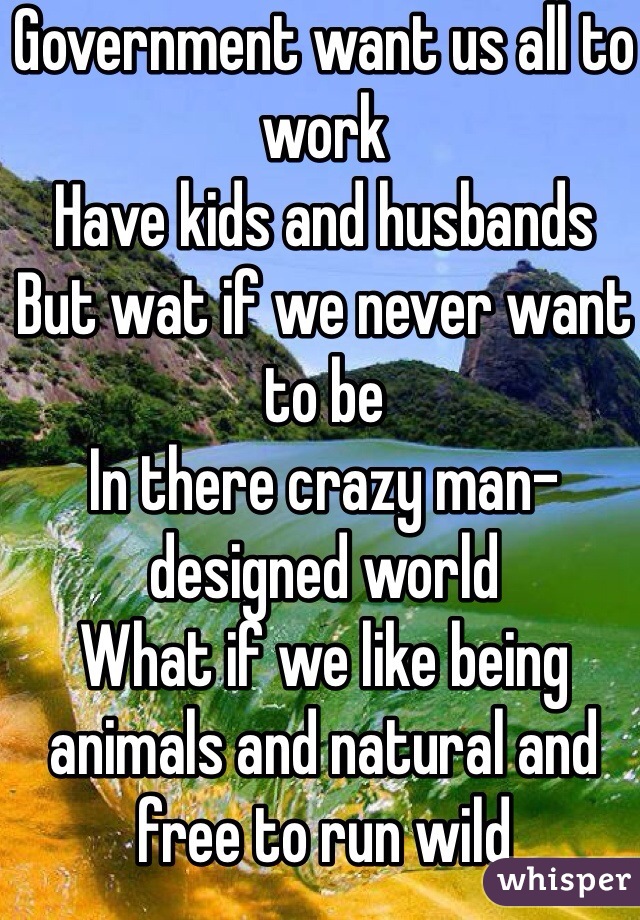 Government want us all to work 
Have kids and husbands
But wat if we never want to be 
In there crazy man- designed world
What if we like being animals and natural and free to run wild 
Hmmmm