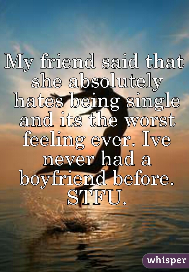 My friend said that she absolutely hates being single and its the worst feeling ever. Ive never had a boyfriend before. STFU.