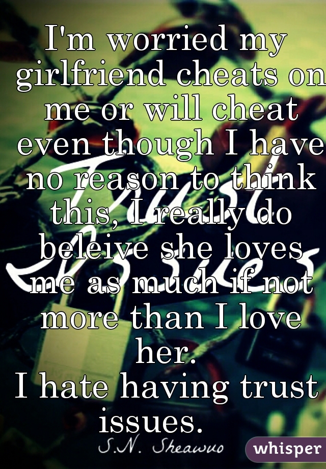 I'm worried my girlfriend cheats on me or will cheat even though I have no reason to think this, I really do beleive she loves me as much if not more than I love her. 
I hate having trust issues.    