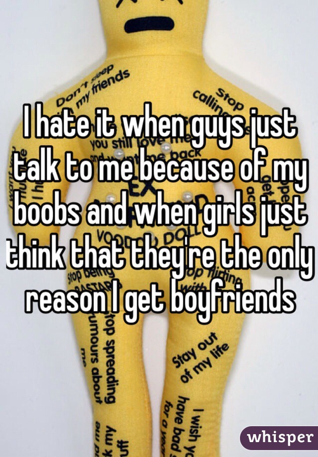 I hate it when guys just talk to me because of my boobs and when girls just think that they're the only reason I get boyfriends 