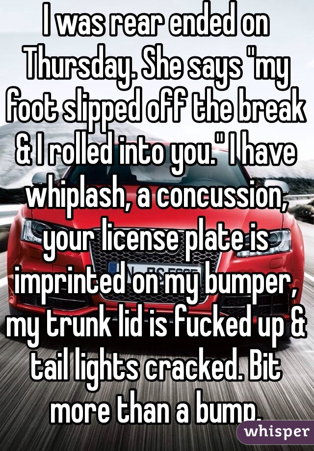 I was rear ended on Thursday. She says "my foot slipped off the break & I rolled into you." I have whiplash, a concussion, your license plate is imprinted on my bumper, my trunk lid is fucked up & tail lights cracked. Bit more than a bump. 