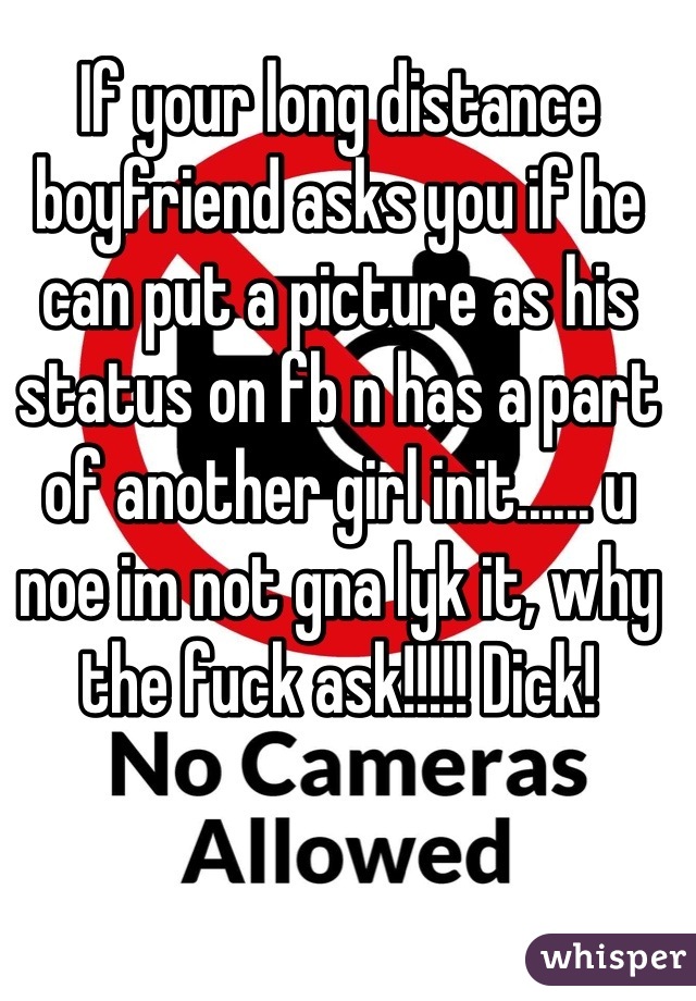 If your long distance boyfriend asks you if he can put a picture as his status on fb n has a part of another girl init...... u noe im not gna lyk it, why the fuck ask!!!!! Dick!