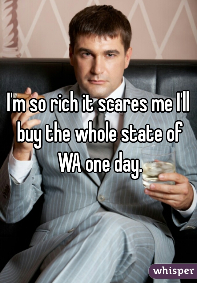 I'm so rich it scares me I'll buy the whole state of WA one day.