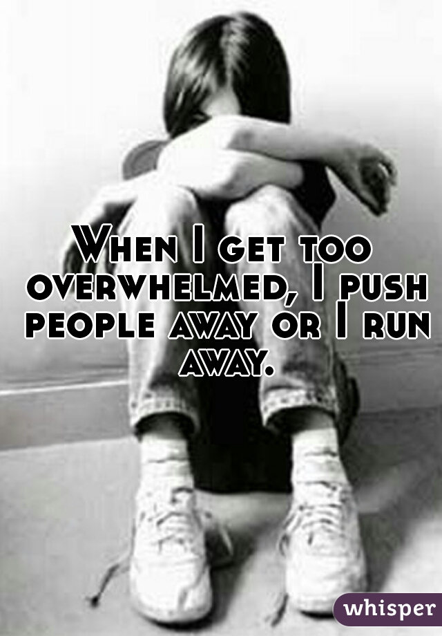 When I get too overwhelmed, I push people away or I run away.