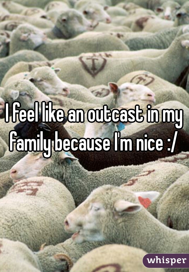 I feel like an outcast in my family because I'm nice :/ 