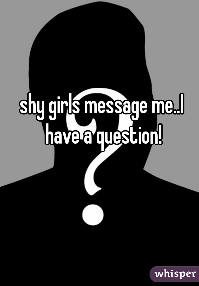 shy girls message me..I have a question!