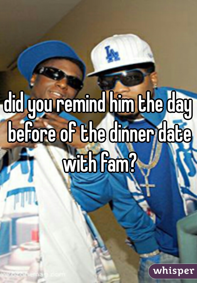 did you remind him the day before of the dinner date with fam?