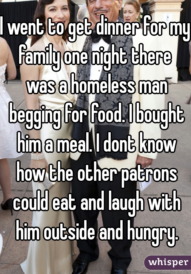 I went to get dinner for my family one night there  was a homeless man begging for food. I bought him a meal. I dont know how the other patrons could eat and laugh with him outside and hungry.