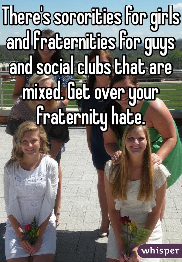 There's sororities for girls and fraternities for guys and social clubs that are mixed. Get over your fraternity hate.