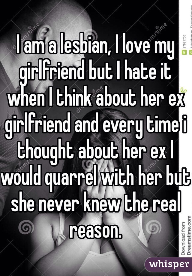 I am a lesbian, I love my girlfriend but I hate it when I think about her ex girlfriend and every time i thought about her ex I would quarrel with her but she never knew the real reason. 