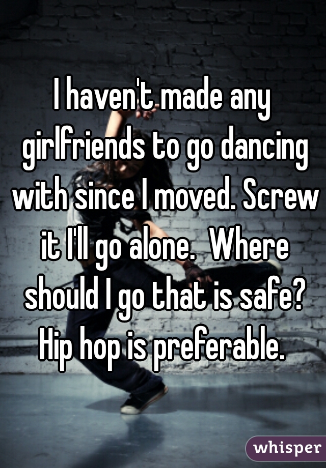 I haven't made any girlfriends to go dancing with since I moved. Screw it I'll go alone.  Where should I go that is safe? Hip hop is preferable. 