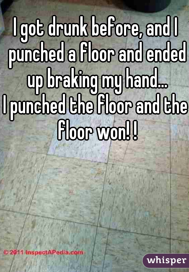 I got drunk before, and I punched a floor and ended up braking my hand...
I punched the floor and the floor won! !