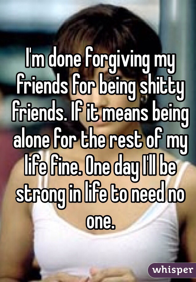 I'm done forgiving my friends for being shitty friends. If it means being alone for the rest of my life fine. One day I'll be strong in life to need no one.