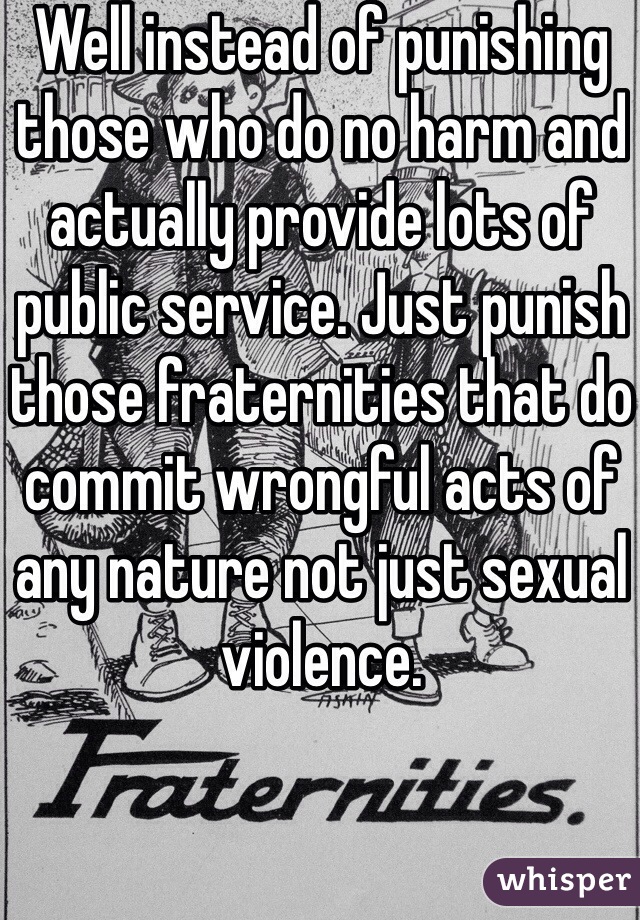 Well instead of punishing those who do no harm and actually provide lots of public service. Just punish those fraternities that do commit wrongful acts of any nature not just sexual violence. 