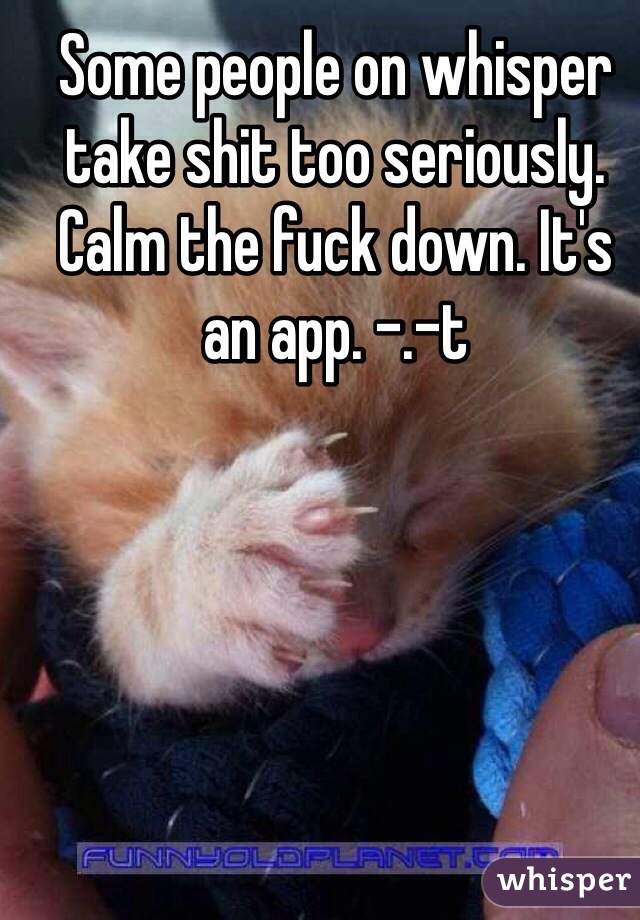 Some people on whisper take shit too seriously. Calm the fuck down. It's an app. -.-t