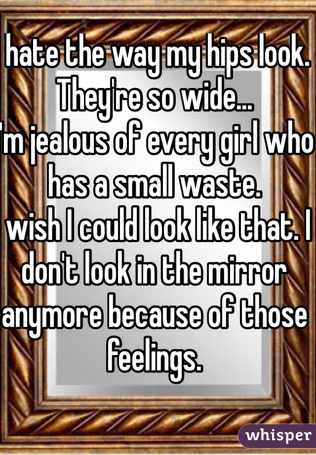 I hate the way my hips look. They're so wide... 
I'm jealous of every girl who has a small waste. 
I wish I could look like that. I don't look in the mirror anymore because of those feelings. 