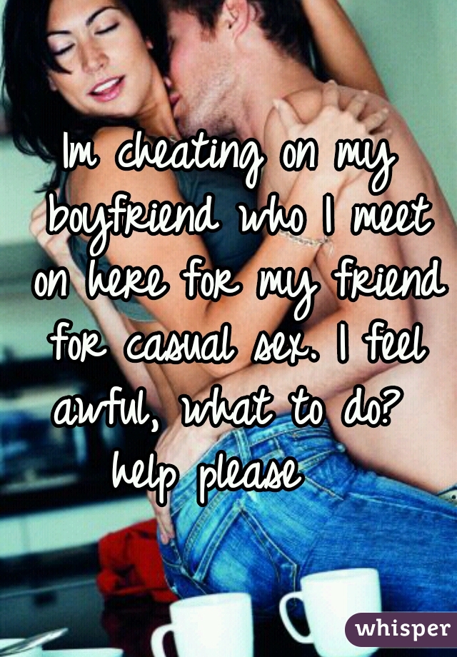 Im cheating on my boyfriend who I meet on here for my friend for casual sex. I feel awful, what to do? 
help please  