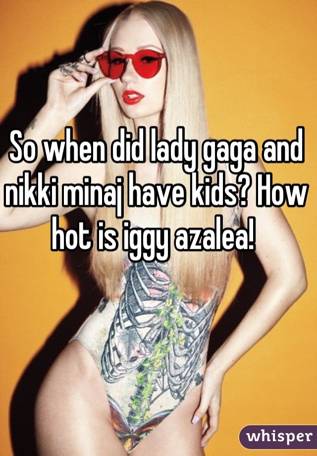 So when did lady gaga and nikki minaj have kids? How hot is iggy azalea! 