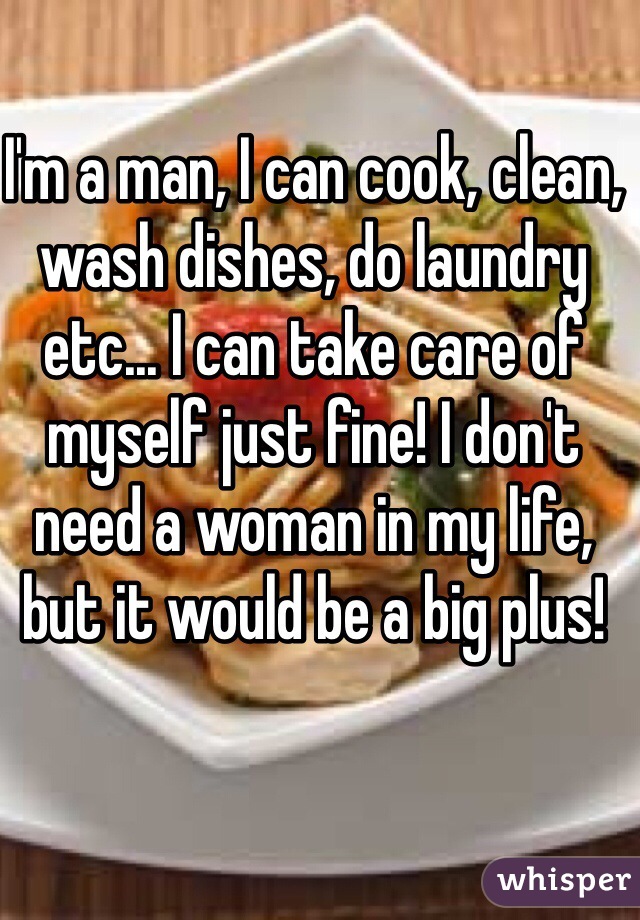 I'm a man, I can cook, clean, wash dishes, do laundry etc... I can take care of myself just fine! I don't need a woman in my life, but it would be a big plus!