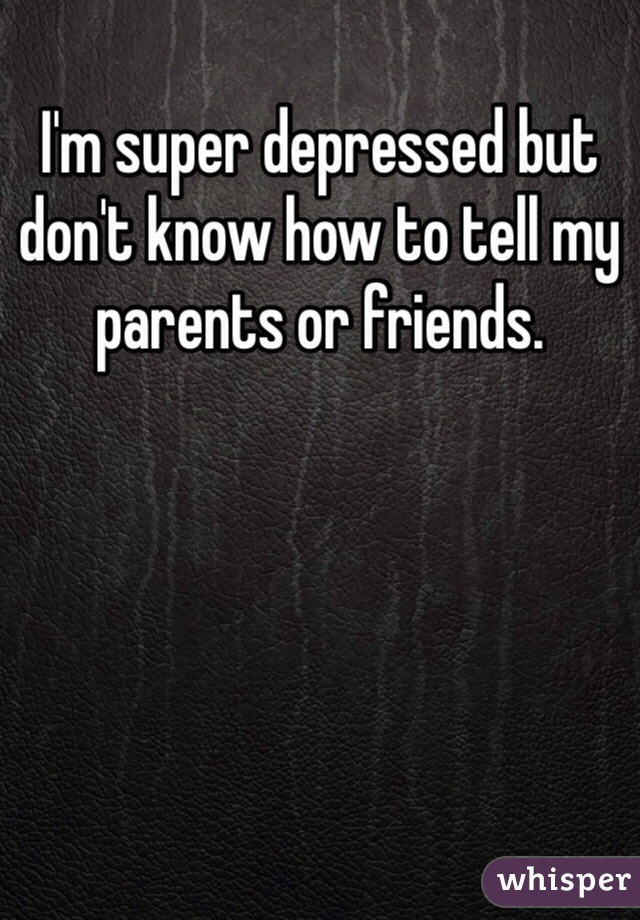 I'm super depressed but don't know how to tell my parents or friends. 