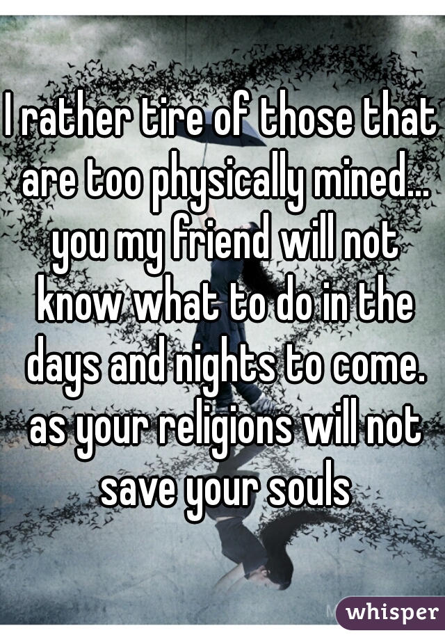 I rather tire of those that are too physically mined... you my friend will not know what to do in the days and nights to come. as your religions will not save your souls