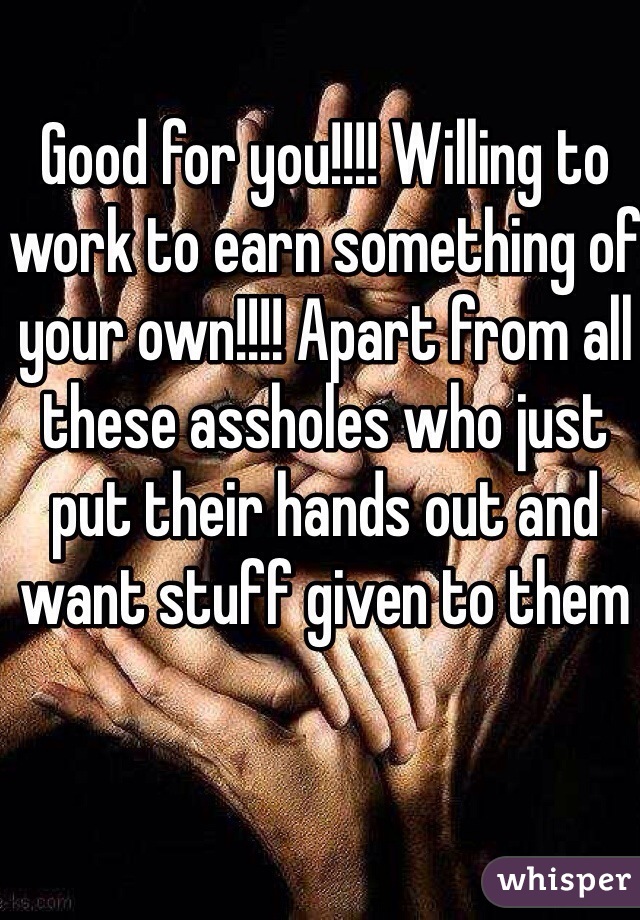 Good for you!!!! Willing to work to earn something of your own!!!! Apart from all these assholes who just put their hands out and want stuff given to them