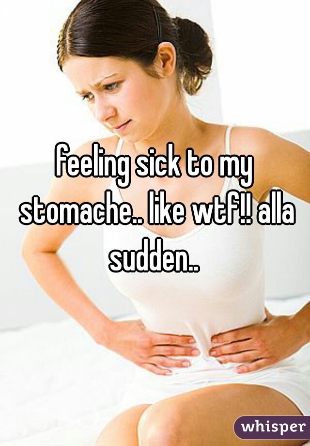 feeling sick to my stomache.. like wtf!! alla sudden.. 