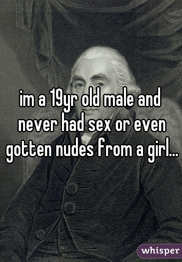 im a 19yr old male and never had sex or even gotten nudes from a girl...