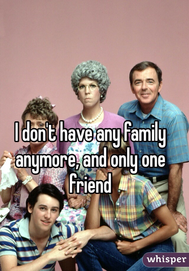 I don't have any family anymore, and only one friend 