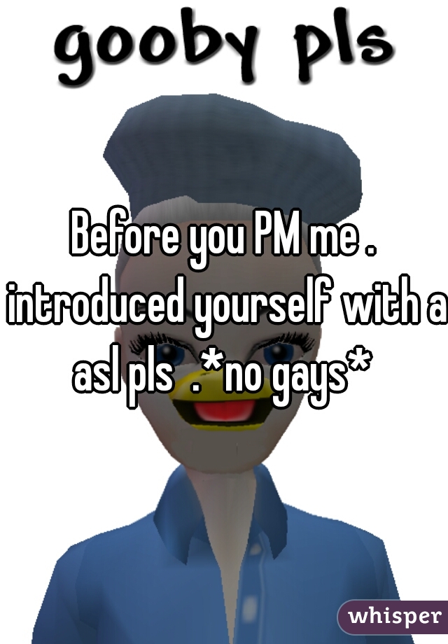 Before you PM me . introduced yourself with a asl pls  .*no gays* 