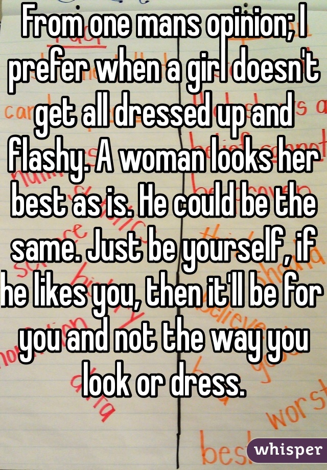 From one mans opinion; I prefer when a girl doesn't get all dressed up and flashy. A woman looks her best as is. He could be the same. Just be yourself, if he likes you, then it'll be for you and not the way you look or dress. 