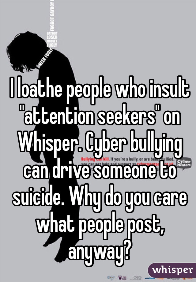 I loathe people who insult "attention seekers" on Whisper. Cyber bullying can drive someone to suicide. Why do you care what people post, anyway? 