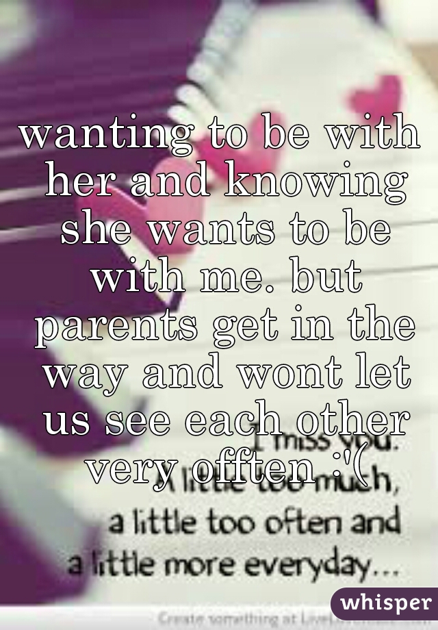 wanting to be with her and knowing she wants to be with me. but parents get in the way and wont let us see each other very offten :'(