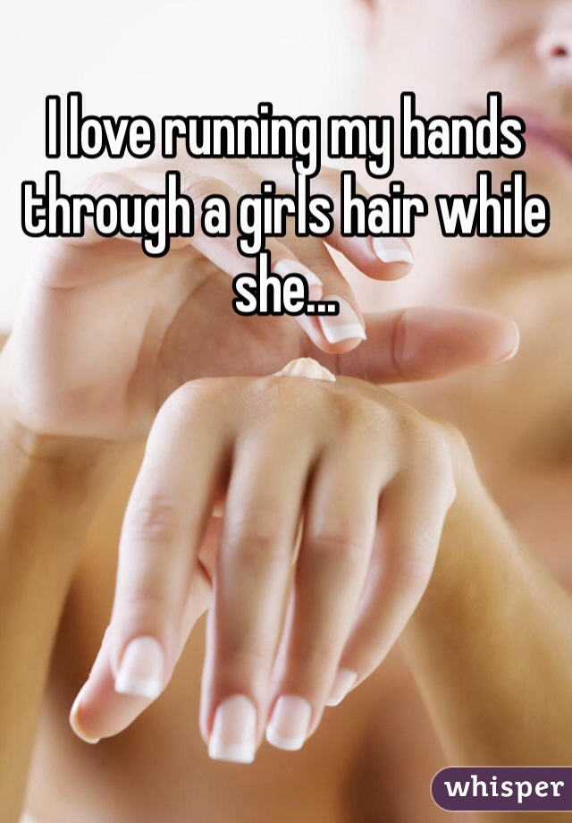 I love running my hands through a girls hair while she...