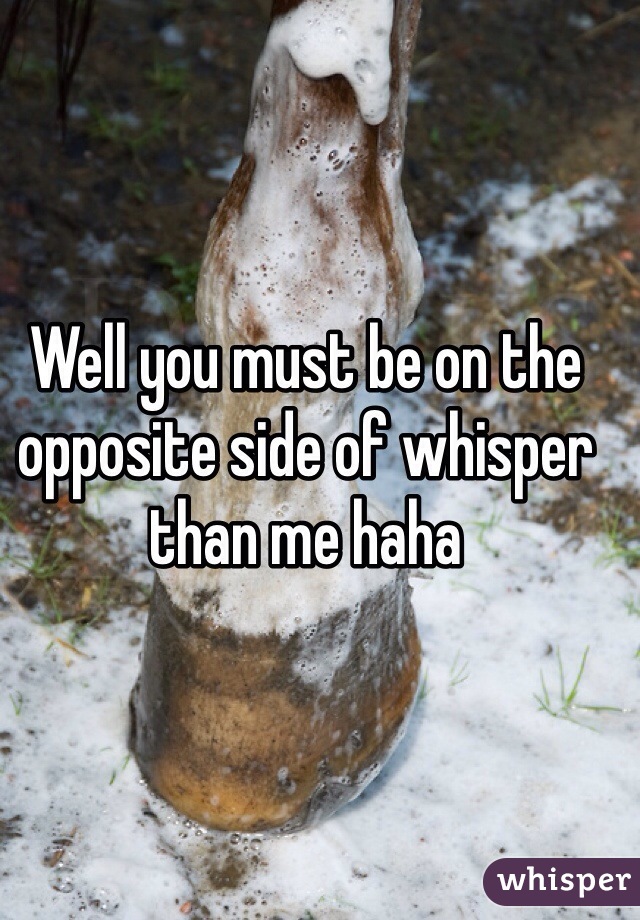 Well you must be on the opposite side of whisper than me haha 