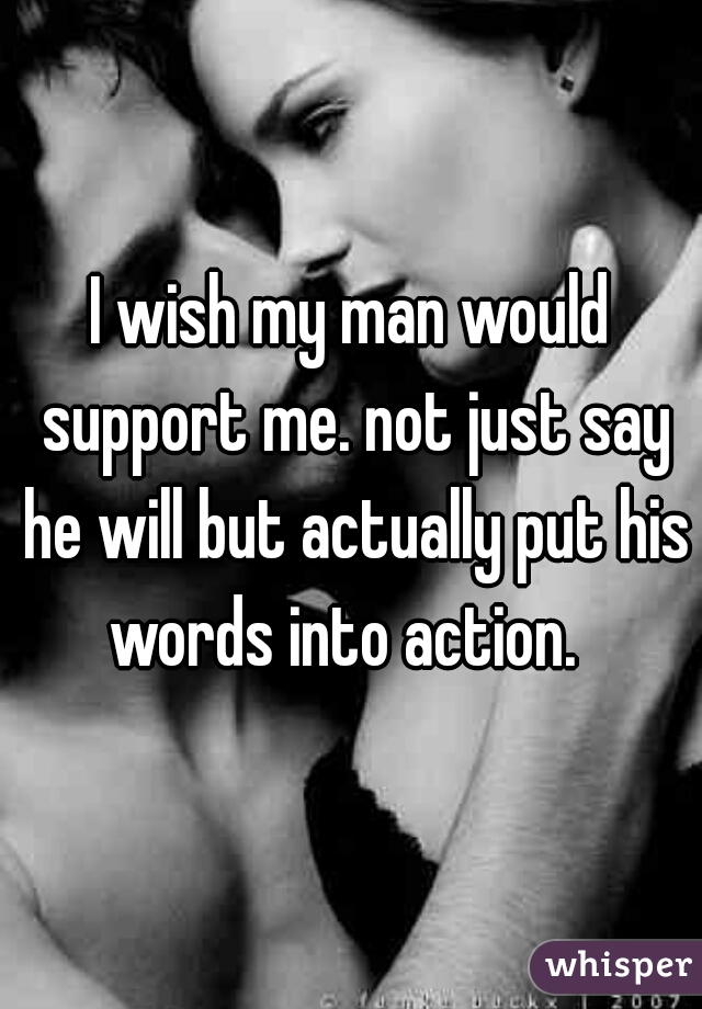 I wish my man would support me. not just say he will but actually put his words into action.  