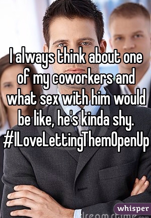 I always think about one of my coworkers and what sex with him would be like, he's kinda shy. #ILoveLettingThemOpenUp