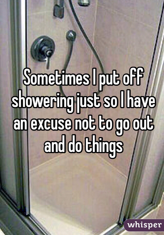 Sometimes I put off showering just so I have an excuse not to go out and do things