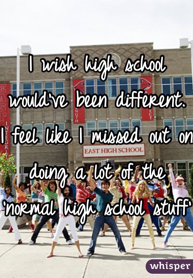 I wish high school would've been different. 
I feel like I missed out on doing a lot of the 'normal high school stuff'