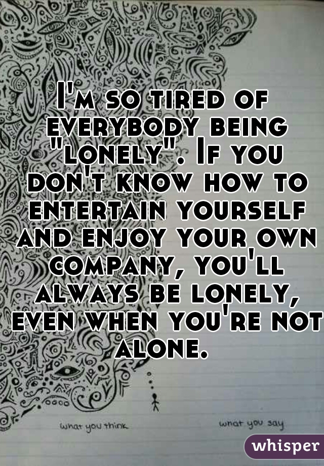 I'm so tired of everybody being "lonely". If you don't know how to entertain yourself and enjoy your own company, you'll always be lonely, even when you're not alone. 