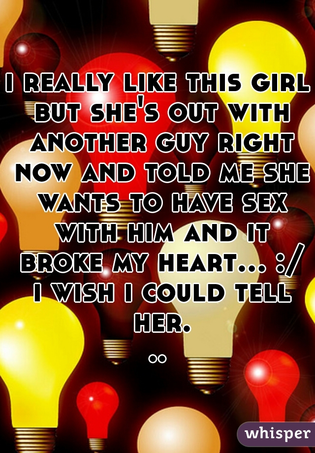 i really like this girl but she's out with another guy right now and told me she wants to have sex with him and it broke my heart... :/ i wish i could tell her...