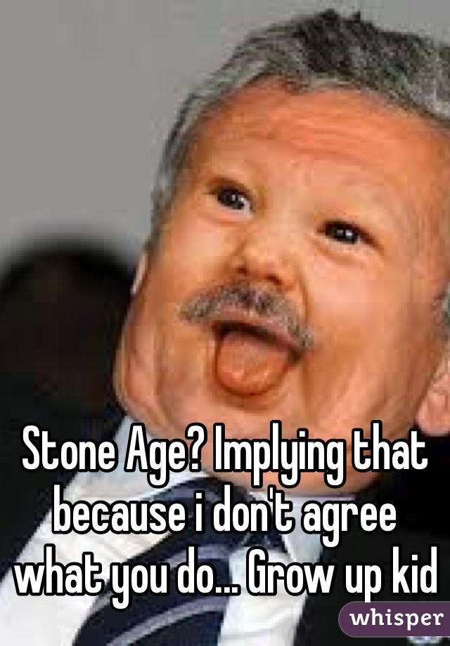 Stone Age? Implying that because i don't agree what you do... Grow up kid