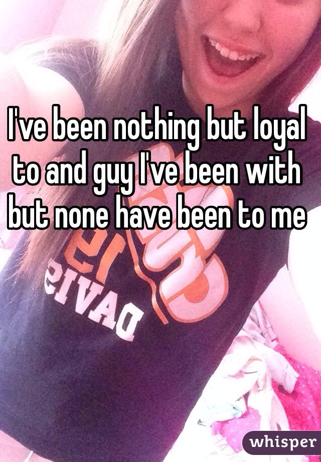 I've been nothing but loyal to and guy I've been with but none have been to me 