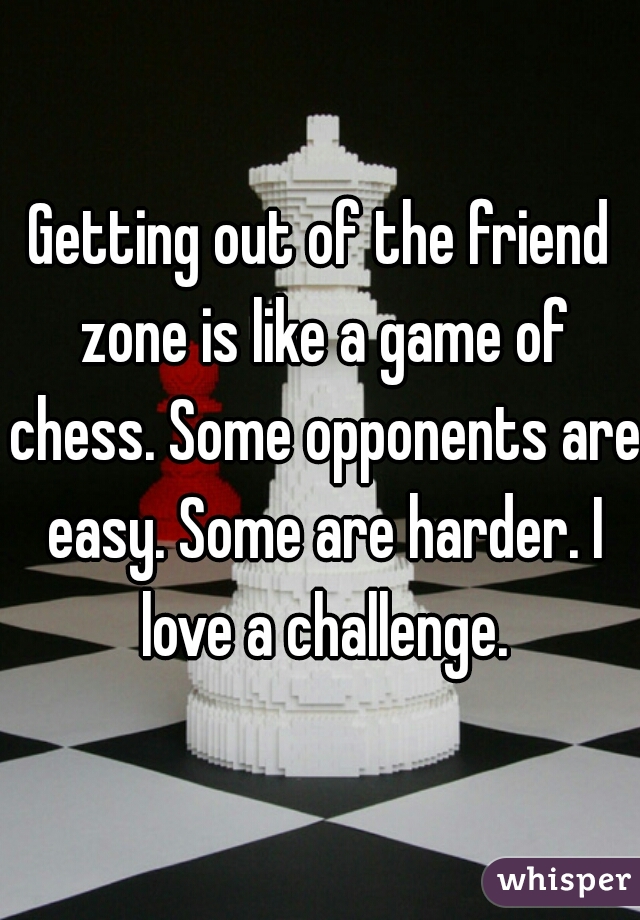 Getting out of the friend zone is like a game of chess. Some opponents are easy. Some are harder. I love a challenge.