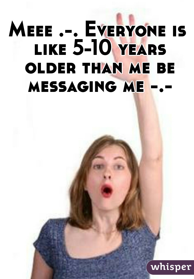 Meee .-. Everyone is like 5-10 years older than me be messaging me -.-